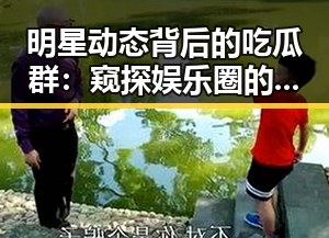 明星动态背后的吃瓜群：窥探娱乐圈的真实与争议