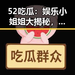 52吃瓜：娱乐小姐姐大揭秘，事件发展层层推进